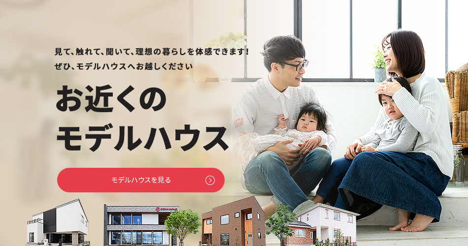 見て、触れて、聞いて、理想の暮らしを体感できます!ぜひ、お近くのモデルハウスへお越しください お近くのモデルハウス モデルハウスを見る