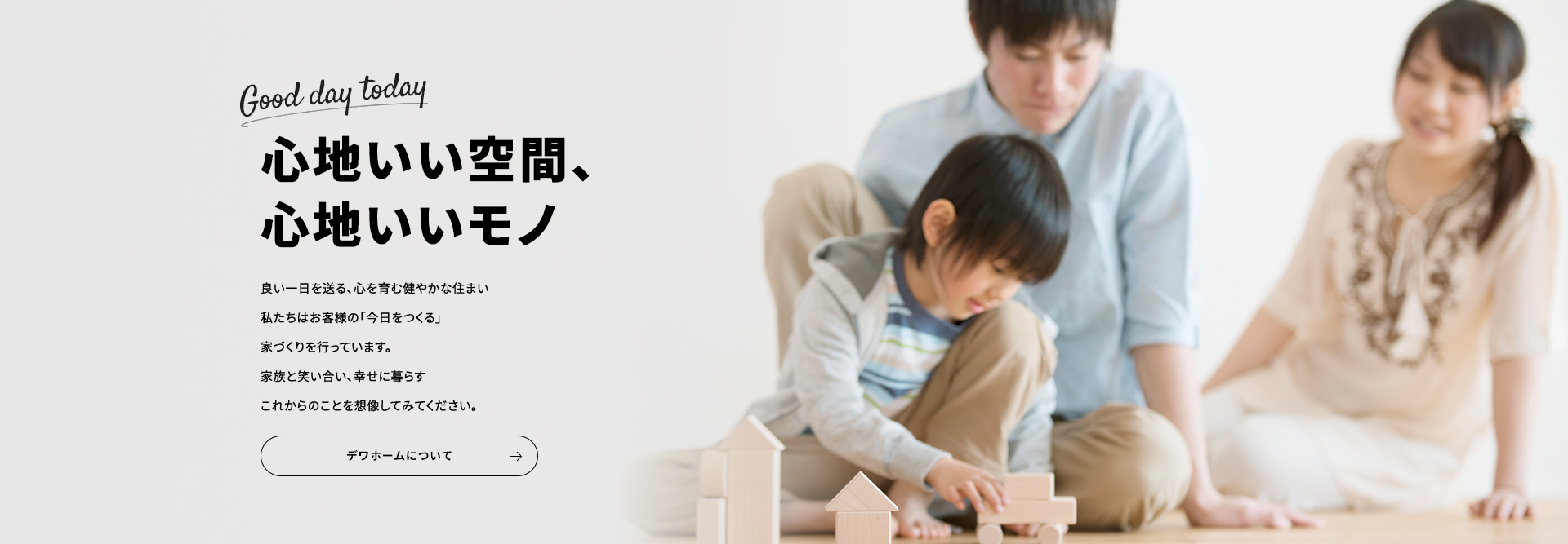 心地いい空間、心地いいモノ 良い一日を送る、心を育む健やかな住まい私たちはお客様の「今日をつくる」家づくりを行っています。家族と笑い合い、幸せに暮らすこれからのことを想像してみてください。デワホームについて
