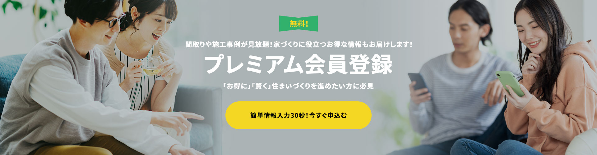 間取りや施工事例が見放題！家づくりに役立つお得な情報もお届けします！　プレミアムVIP会員登録　「お得に」「賢く」住まいづくりを進めたい方に必見　無料！簡単情報入力30秒！今すぐ申込む